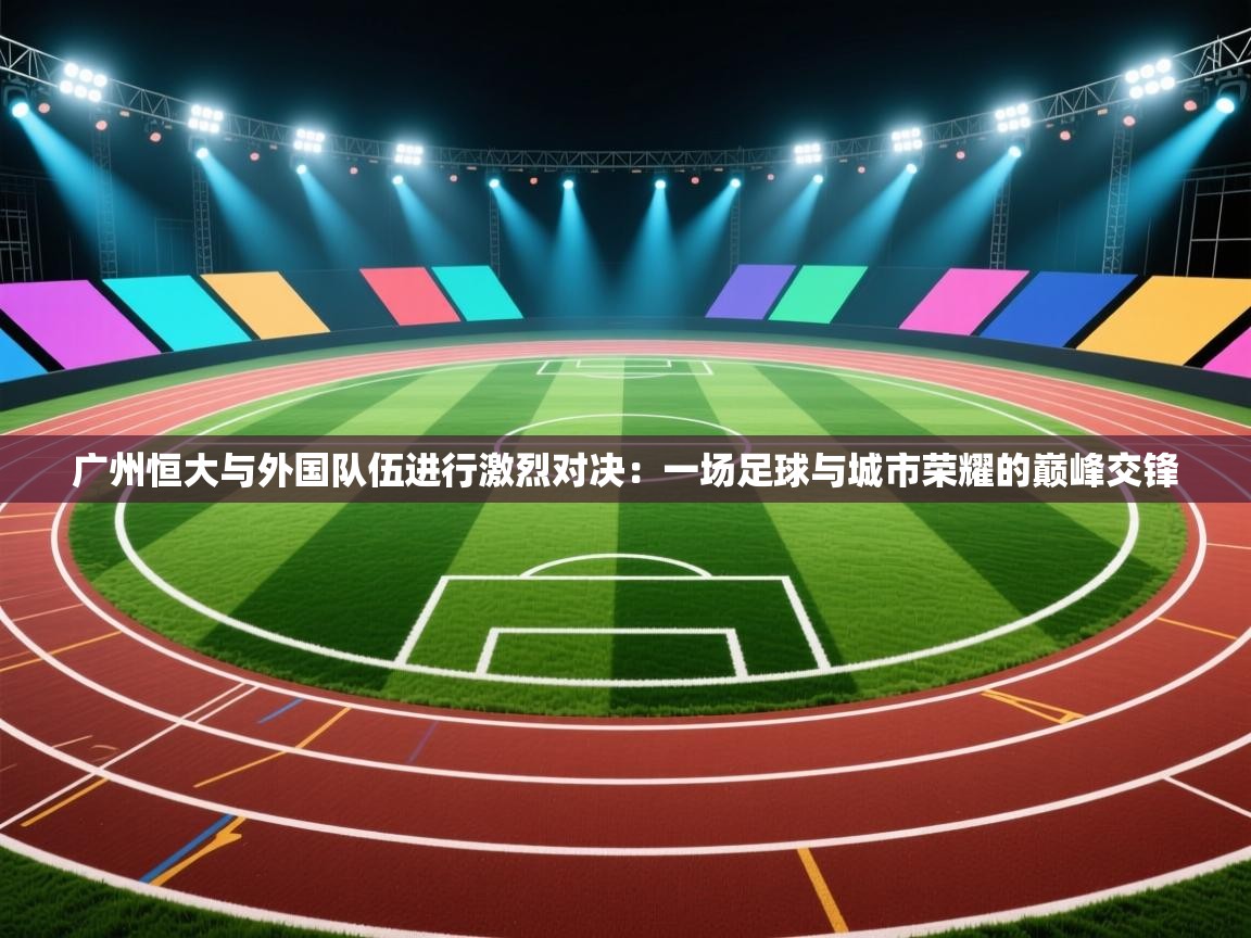 广州恒大与外国队伍进行激烈对决:一场足球与城市荣耀的巅峰交锋 第1张
