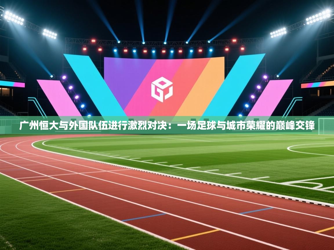 广州恒大与外国队伍进行激烈对决:一场足球与城市荣耀的巅峰交锋 第2张